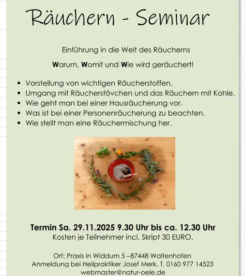 Räuchern - Seminar   Einführung in die Welt des Räucherns   W arum,  W omit und  W ie wird geräuchert!          Vorstellung von wichtigen Räucherstoffen,           Umgang mit Räucherstövchen und das Räuchern mit Kohle.          Wie geht man bei einer Hausräucherung vor.          Was ist bei einer Personenräucherung zu beachten.          Wie stellt man eine Räuchermischung her. Termin Sa. 29.11.2025 9.30 Uhr bis ca. 12.30 Uhr Kosten je Teilnehmer incl. Skript 30 EURO. Ort: Praxis in Widdum 5 – 87448 Waltenhofen Anmeldung bei Heilpraktiker Josef Merk, T. 0160 977 14523 webmaster@natur-oele.de